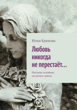 Любовь никогда не перестаёт… Рассказы основаны на житиях святых, Юлия Крюкова