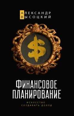 Финансовое планирование. Искусство создавать доход, Александр Высоцкий