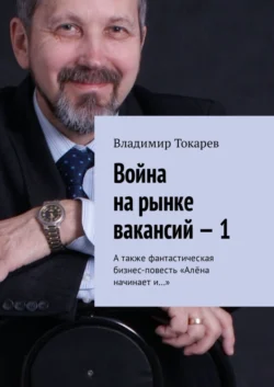 Война на рынке вакансий – 1. А также фантастическая бизнес-повесть «Алёна начинает и…», Владимир Токарев