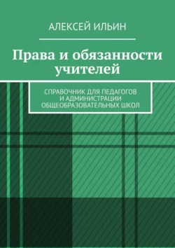 Права и обязанности учителей. Справочник для педагогов и администрации общеобразовательных школ, Алексей Ильин