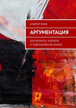 Аргументация. Для бизнеса, карьеры и повседневной жизни, Андрей Янов