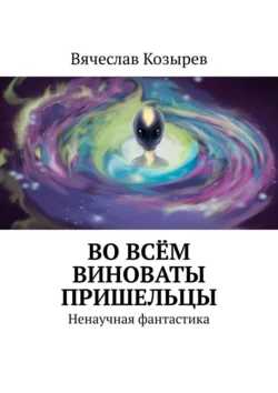 Во всём виноваты пришельцы. Ненаучная фантастика Вячеслав Козырев