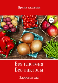 Без глютена. Без лактозы. Здоровая еда, Ирина Акулина