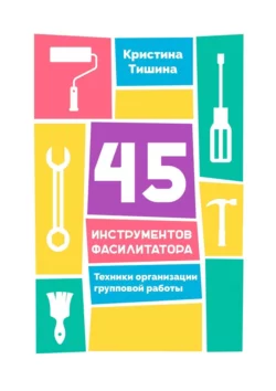 45 инструментов фасилитатора. Техники организации групповой работы Кристина Тишина