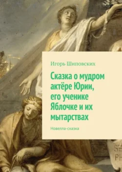 Сказка о мудром актёре Юрии, его ученике Яблочке и их мытарствах. Новелла-сказка, Игорь Шиповских