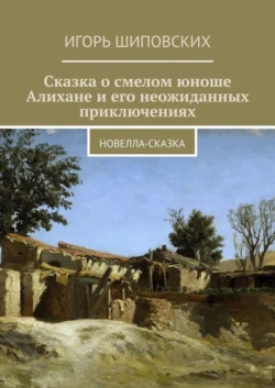 Сказка о смелом юноше Алихане и его неожиданных приключениях. Новелла-сказка, Игорь Шиповских