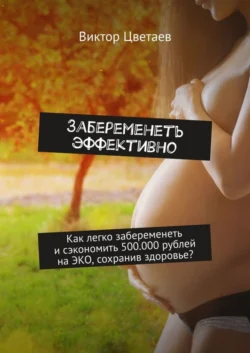 Забеременеть эффективно. Как легко забеременеть и сэкономить 500.000 рублей на ЭКО, сохранив здоровье?, Виктор Цветаев