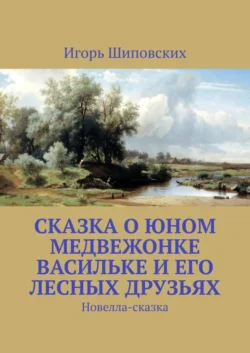 Сказка о юном медвежонке Васильке и его лесных друзьях. Новелла-сказка, Игорь Шиповских