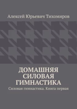 Домашняя силовая гимнастика. Силовая гимнастика. Книга первая, Алексей Тихомиров