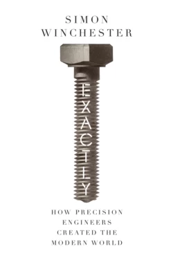 Exactly: How Precision Engineers Created the Modern World, Simon Winchester