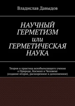 Научный Герметизм, или Герметическая Наука. Теория и практика всеобъемлющего учения о Природе, Космосе и Человеке (издание второе, расширенное и дополненное), Владислав Давыдов