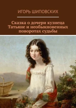 Сказка о дочери кузнеца Татьяне и необыкновенных поворотах судьбы. Новелла-сказка, Игорь Шиповских