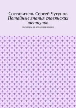 Потайные знания славянских шептунов. Заговоры на все случаи жизни, Сергей Чугунов