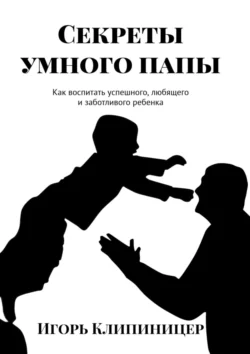 Секреты умного папы. Как воспитать успешного  любящего и заботливого ребенка Игорь Клипиницер