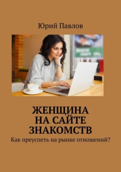 Женщина на сайте знакомств. Как преуспеть на рынке отношений?, Юрий Павлов