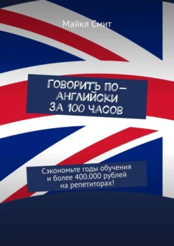 Говорить по-английски за 100 часов. Сэкономьте годы обучения и более 400.000 рублей на репетиторах!, Майкл Смит