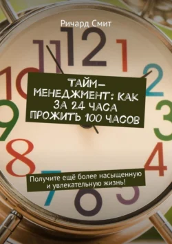 Тайм-менеджмент: Как за 24 часа прожить 100 часов. Получите ещё более насыщенную и увлекательную жизнь! Ричард Смит