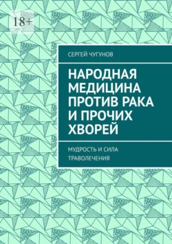 Народная медицина против рака и прочих хворей. Мудрость и сила траволечения, Сергей Чугунов