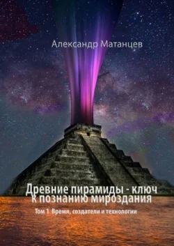 Древние пирамиды – ключ к познанию мироздания. Том 1. Время  создатели и технологии Александр Матанцев