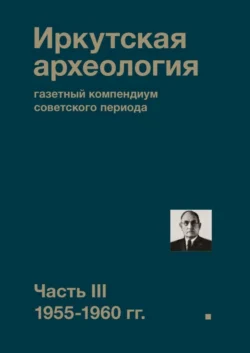 Иркутская археология: газетный компендиум советского периода. Часть III. 1955-1960 гг., Коллектив авторов