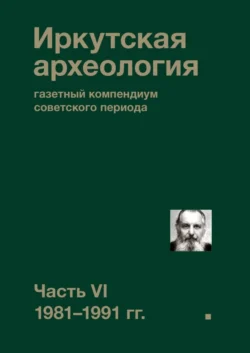 Иркутская археология: газетный компендиум советского периода. Часть VI. 1981-1991 гг., Коллектив авторов