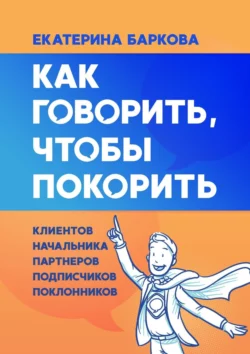 Как говорить, чтобы покорить. Клиентов, партнеров, начальника, подписчиков, поклонников, Екатерина Баркова