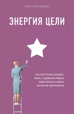 Энергия Цели. Как построить бизнес, жить с удовольствием, заботиться о себе и ничем не жертвовать, Елена Чернышова