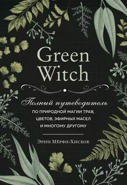 Green Witch. Полный путеводитель по природной магии трав, цветов, эфирных масел и многому другому, Эрин Мёрфи-Хискок