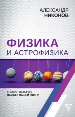 Физика и астрофизика: краткая история науки в нашей жизни, Александр Никонов