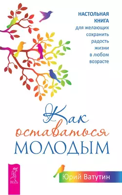 Как оставаться молодым. Настольная книга для желающих сохранить радость жизни в любом возрасте, Юрий Ватутин