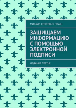 Защищаем информацию с помощью электронной подписи. Издание третье, Михаил Губин