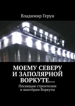 Моему Северу и Заполярной Воркуте… Посвящаю строителям и шахтёрам Воркуты, Владимир Герун