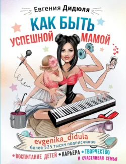 Как быть успешной мамой: воспитание детей, карьера, творчество и счастливая семья, Евгения Дидюля
