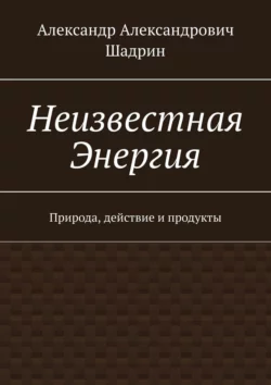 Неизвестная энергия. Природа, действие и продукты, Александр Шадрин