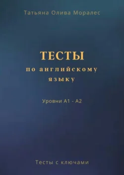 Тесты по английскому языку. Уровни А1 – А2. Тесты с ключами, Татьяна Олива Моралес