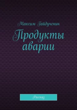 Продукты аварии. Рассказ, Максим Гайдученин