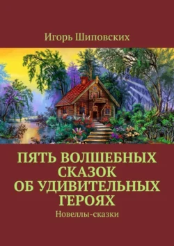 Пять волшебных сказок об удивительных героях. Новеллы-сказки Игорь Шиповских