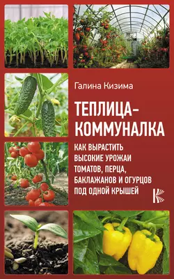 Теплица-коммуналка. Как вырастить высокие урожаи томатов, перца, баклажанов и огурцов под одной крышей, Галина Кизима