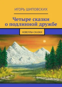 Четыре сказки о подлинной дружбе. Новеллы-сказки, Игорь Шиповских