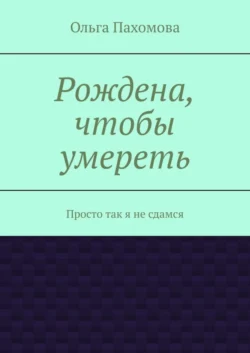 Рождена  чтобы умереть. Просто так я не сдамся Ольга Пахомова