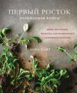 Первый росток. Яркие веганские рецепты для правильного сезонного питания, Лора Райт