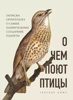 О чем поют птицы. Записки орнитолога о самых удивительных созданиях планеты, Грегуар Лоис