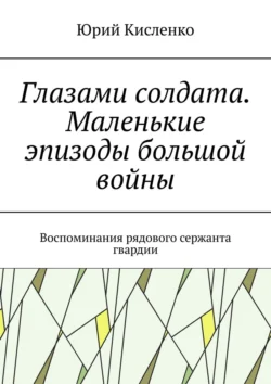 Глазами солдата. Маленькие эпизоды большой войны. Воспоминания рядового сержанта гвардии Юрий Кисленко