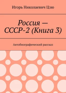 Россия – СССР-2 (Книга 3). Автобиографический рассказ Игорь Цзю