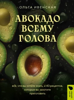 Авокадо всему голова. Все, что вы хотели знать, и 40 рецептов, которые вы захотите приготовить, Ольга Ивенская