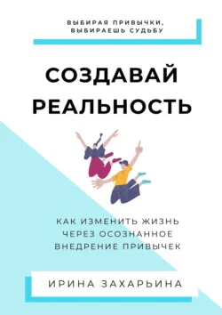 Создавай реальность. Как изменить жизнь через осознанное внедрение привычек, Ирина Захарьина