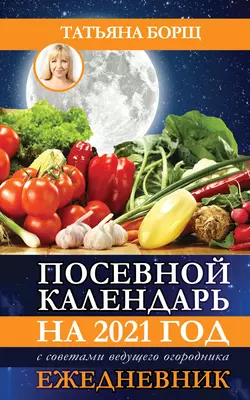 Посевной календарь на 2021 год с советами ведущего огородника + удобный ежедневник Татьяна Борщ