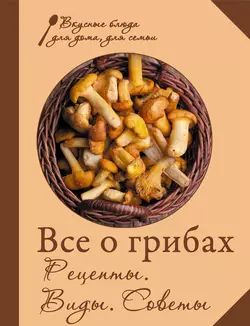 Все о грибах. Рецепты. Виды. Советы, Сборник кулинарных рецептов