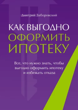 Как выгодно оформить ипотеку. Все, что нужно знать, чтобы выгодно оформить ипотеку и избежать отказа, Дмитрий Заборовский