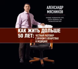 Как жить дольше 50 лет. Честный разговор с врачом о лекарствах и медицине, Александр Мясников